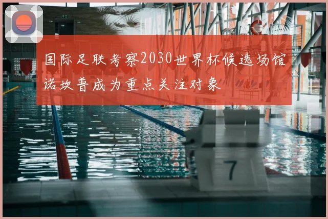 国际足联考察2030世界杯候选场馆诺坎普成为重点关注对象