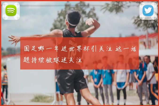 国足哪一年进世界杯引关注 这一话题持续被球迷关注