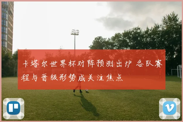 卡塔尔世界杯对阵预测出炉 各队赛程与晋级形势成关注焦点