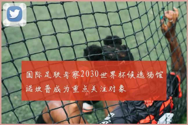 国际足联考察2030世界杯候选场馆诺坎普成为重点关注对象