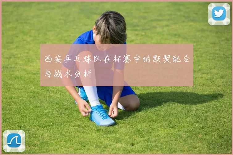 西安乒乓球队在杯赛中的默契配合与战术分析