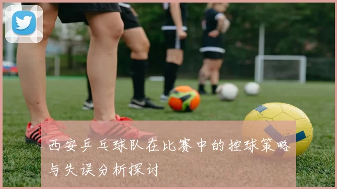西安乒乓球队在比赛中的控球策略与失误分析探讨