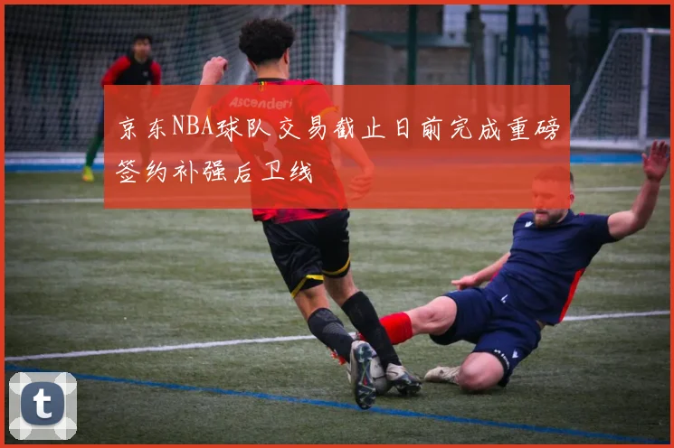 京东NBA球队交易截止日前完成重磅签约补强后卫线