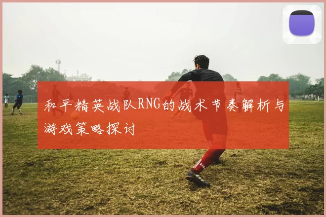 和平精英战队RNG的战术节奏解析与游戏策略探讨