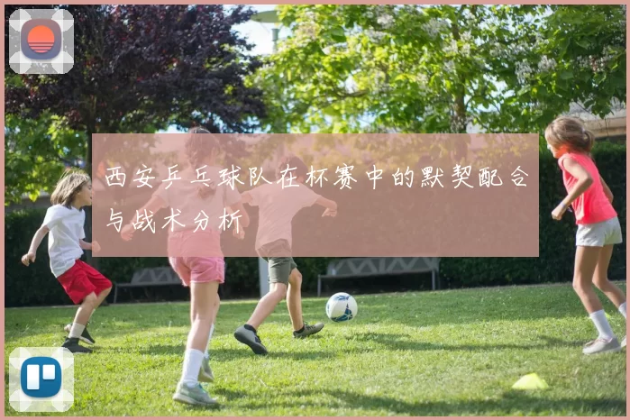 西安乒乓球队在杯赛中的默契配合与战术分析