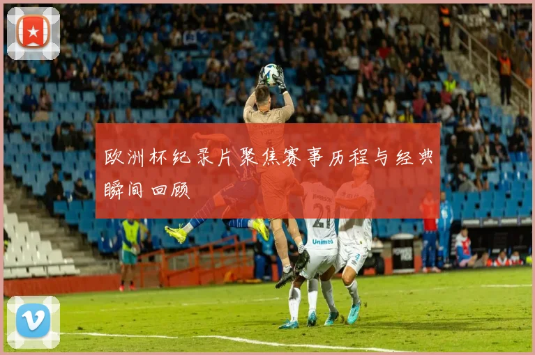 欧洲杯纪录片聚焦赛事历程与经典瞬间回顾