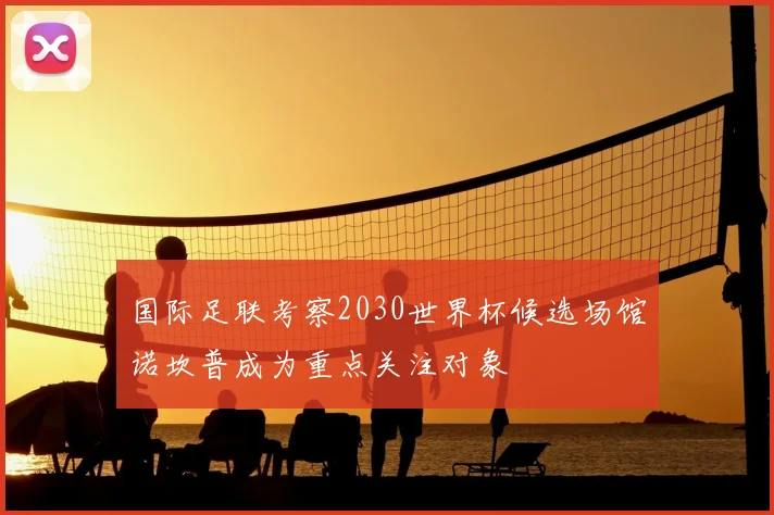 国际足联考察2030世界杯候选场馆诺坎普成为重点关注对象