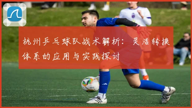 杭州乒乓球队战术解析:灵活转换体系的应用与实践探讨