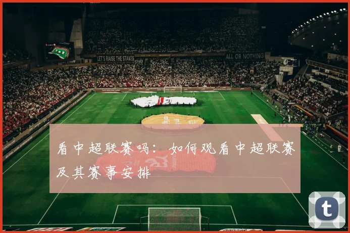 看中超联赛吗:如何观看中超联赛及其赛事安排