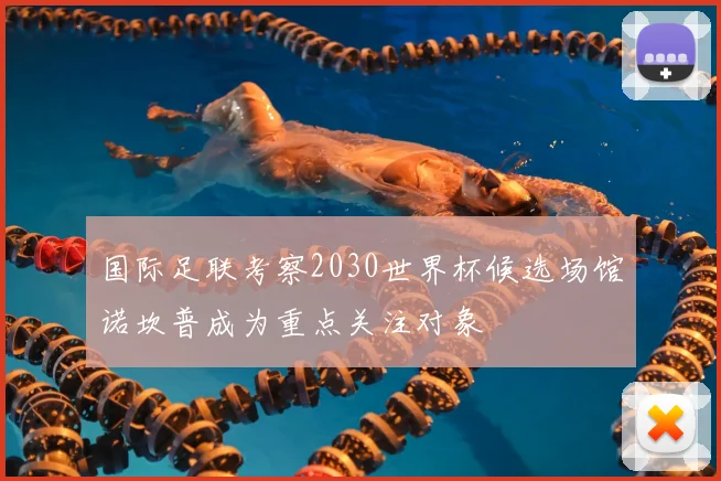 国际足联考察2030世界杯候选场馆诺坎普成为重点关注对象