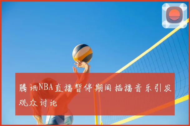 腾讯NBA直播暂停期间插播音乐引发观众讨论