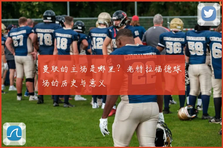曼联的主场是哪里？老特拉福德球场的历史与意义