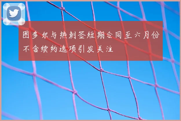 图多尔与热刺签短期合同至六月份不含续约选项引发关注