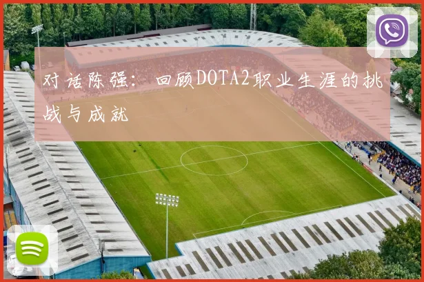 对话陈强:回顾DOTA2职业生涯的挑战与成就