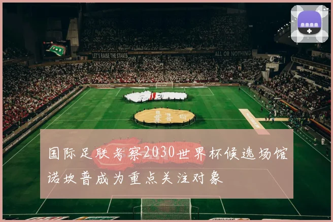 国际足联考察2030世界杯候选场馆诺坎普成为重点关注对象