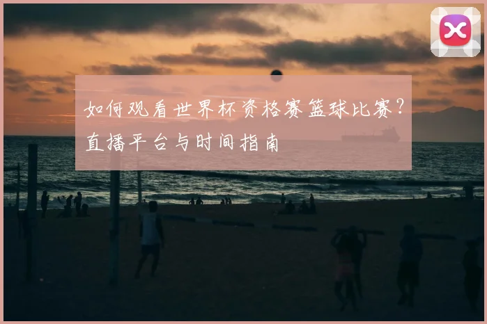 如何观看世界杯资格赛篮球比赛?直播平台与时间指南