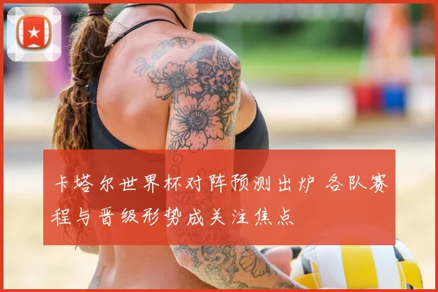 卡塔尔世界杯对阵预测出炉 各队赛程与晋级形势成关注焦点