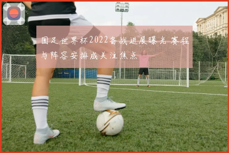 国足世界杯2022备战进展曝光 赛程与阵容安排成关注焦点