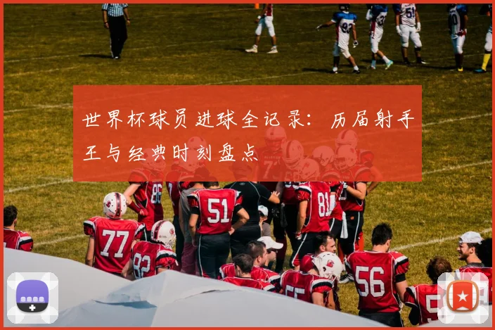 世界杯球员进球全记录:历届射手王与经典时刻盘点