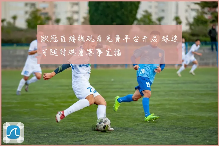 欧冠直播线观看免费平台开启 球迷可随时观看赛事直播