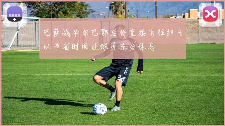 巴萨战毕尔巴鄂后将直接飞往纽卡以节省时间让球员充分休息