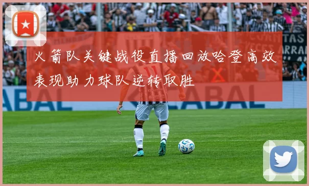 火箭队关键战役直播回放哈登高效表现助力球队逆转取胜