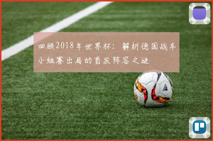 回顾2018年世界杯：解析德国战车小组赛出局的首发阵容之谜