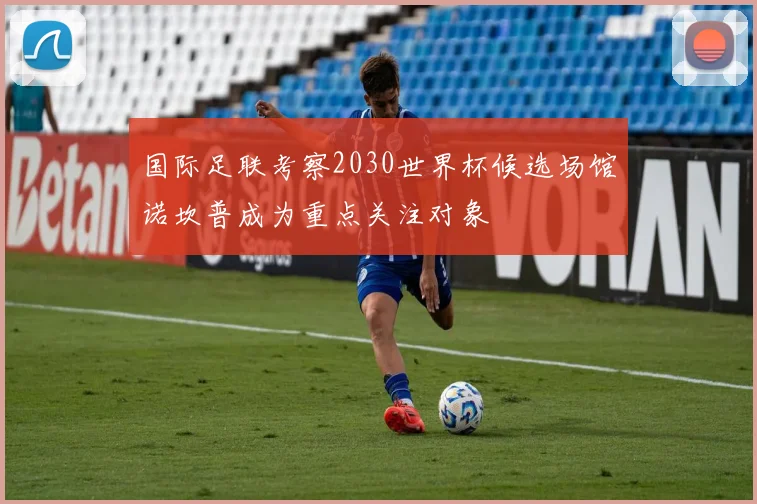 国际足联考察2030世界杯候选场馆诺坎普成为重点关注对象