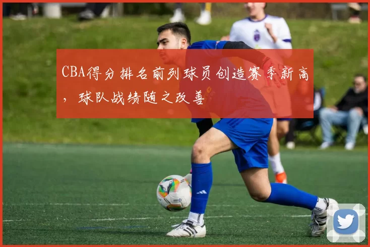 CBA得分排名前列球员创造赛季新高，球队战绩随之改善