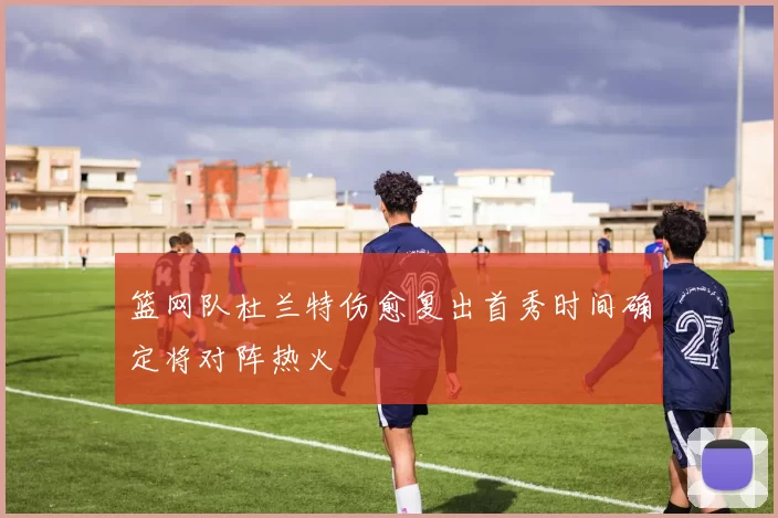 篮网队杜兰特伤愈复出首秀时间确定将对阵热火