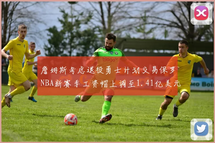 詹姆斯考虑退役勇士计划交易保罗NBA新赛季工资帽上调至1.41亿美元
